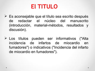  Es aconsejable que el título sea escrito después
de redactar el núcleo del manuscrito
(introducción, material-métodos, resultados y
discusión).
 Los títulos pueden ser informativos ("Alta
incidencia de infartos de miocardio en
fumadores") o indicativos ("Incidencia del infarto
de miocardio en fumadores").
 