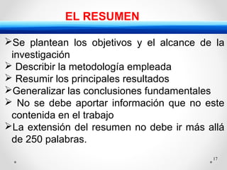 17
EL RESUMEN
Se plantean los objetivos y el alcance de la
investigación
 Describir la metodología empleada
 Resumir los principales resultados
Generalizar las conclusiones fundamentales
 No se debe aportar información que no este
contenida en el trabajo
La extensión del resumen no debe ir más allá
de 250 palabras.
 
