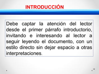 18
INTRODUCCIÓN
Debe captar la atención del lector
desde el primer párrafo introductorio,
invitando e interesando al lector a
seguir leyendo el documento, con un
estilo directo sin dejar espacio a otras
interpretaciones.
 