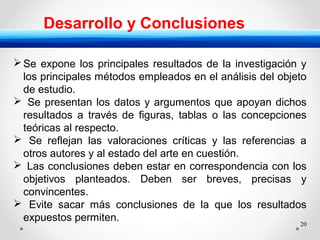 20
Desarrollo y Conclusiones
Se expone los principales resultados de la investigación y
los principales métodos empleados en el análisis del objeto
de estudio.
 Se presentan los datos y argumentos que apoyan dichos
resultados a través de figuras, tablas o las concepciones
teóricas al respecto.
 Se reflejan las valoraciones críticas y las referencias a
otros autores y al estado del arte en cuestión.
 Las conclusiones deben estar en correspondencia con los
objetivos planteados. Deben ser breves, precisas y
convincentes.
 Evite sacar más conclusiones de la que los resultados
expuestos permiten.
 