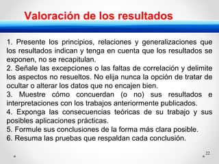 22
Valoración de los resultados
1. Presente los principios, relaciones y generalizaciones que
los resultados indican y tenga en cuenta que los resultados se
exponen, no se recapitulan.
2. Señale las excepciones o las faltas de correlación y delimite
los aspectos no resueltos. No elija nunca la opción de tratar de
ocultar o alterar los datos que no encajen bien.
3. Muestre cómo concuerdan (o no) sus resultados e
interpretaciones con los trabajos anteriormente publicados.
4. Exponga las consecuencias teóricas de su trabajo y sus
posibles aplicaciones prácticas.
5. Formule sus conclusiones de la forma más clara posible.
6. Resuma las pruebas que respaldan cada conclusión.
 