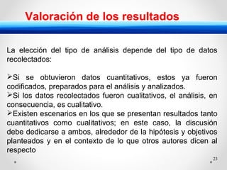23
Valoración de los resultados
La elección del tipo de análisis depende del tipo de datos
recolectados:
Si se obtuvieron datos cuantitativos, estos ya fueron
codificados, preparados para el análisis y analizados.
Si los datos recolectados fueron cualitativos, el análisis, en
consecuencia, es cualitativo.
Existen escenarios en los que se presentan resultados tanto
cuantitativos como cualitativos; en este caso, la discusión
debe dedicarse a ambos, alrededor de la hipótesis y objetivos
planteados y en el contexto de lo que otros autores dicen al
respecto
 