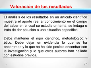 24
Valoración de los resultados
El análisis de los resultados en un artículo científico
muestra el aporte real al conocimiento en el campo
del saber en el cual se estudia un tema, se indaga o
trata de dar solución a una situación específica.
Debe mantener el rigor científico, metodológico y
ético. Debe dejar en evidencia lo que se ha
encontrado y lo que no ha sido posible encontrar con
la investigación y lo que otros autores han hallado
con estudios previos.
 