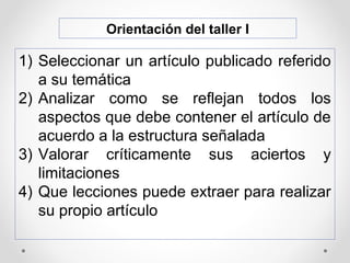 Orientación del taller I
1) Seleccionar un artículo publicado referido
a su temática
2) Analizar como se reflejan todos los
aspectos que debe contener el artículo de
acuerdo a la estructura señalada
3) Valorar críticamente sus aciertos y
limitaciones
4) Que lecciones puede extraer para realizar
su propio artículo
 