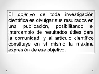 El objetivo de toda investigación
científica es divulgar sus resultados en
una publicación, posibilitando el
intercambio de resultados útiles para
la comunidad, y el artículo científico
constituye en sí mismo la máxima
expresión de ese objetivo.
 