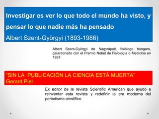 Investigar es ver lo que todo el mundo ha visto, y
pensar lo que nadie más ha pensado
Albert Szent-Györgyi (1893-1986)
Albert Szent-Györgyi de Nagyrápolt, fisiólogo húngaro,
galardonado con el Premio Nobel de Fisiología o Medicina en
1937.
“SIN LA PUBLICACIÒN LA CIENCIA ESTÀ MUERTA”
Gerard Piel
Ex editor de la revista Scientific American que ayudó a
reinventar esta revista y redefinir la era moderna del
periodismo científico
 