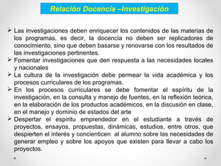 Relación Docencia –Investigación
 Las investigaciones deben enriquecer los contenidos de las materias de
los programas, es decir, la docencia no deben ser replicadores de
conocimiento, sino que deben basarse y renovarse con los resultados de
las investigaciones pertinentes.
 Fomentar investigaciones que den respuesta a las necesidades locales
y nacionales
 La cultura de la investigación debe permear la vida académica y los
procesos curriculares de los programas.
 En los procesos curriculares se debe fomentar el espíritu de la
investigación, en la consulta y manejo de fuentes, en la reflexión teórica,
en la elaboración de los productos académicos, en la discusión en clase,
en el manejo y dominio de estados del arte
 Despertar el espíritu emprendedor en el estudiante a través de
proyectos, ensayos, propuestas, dinámicas, estudios, entre otros, que
despierten el interés y concienticen al alumno sobre las necesidades de
generar empleo y sobre los apoyos que existen para llevar a cabo los
proyectos.
 