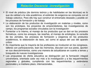 Relación Docencia –investigación
 El nivel de práctica (de dominio teórico y de habilidades en las técnicas) es lo
que da calidad a la vida académica; el estándar de exigencia se conquista con el
trabajo colectivo. Para ello hay que construir el entramado deseado y posible en
los procesos de formación y de trabajo.
 La elaboración de los productos de investigación en materias y niveles, como
son los prototipos, los proyectos de emprendedores, las investigaciones de
campo, los programas sociales vinculados con la investigación
 Fomentar a lo interno, el manejo de los productos que se dan en los procesos
formativos, como los ensayos, las reseñas, el manejo de antologías, la consulta
de los Jornales, los procesos de formación y exigencia en los productos
académicos, la elaboración de tesis, así como el apoyo del uso del aparato
crítico
 Es importante que la mayoría de los profesores se involucren en los congresos,
talleres con participaciones, lean las memorias, discutan con sus pares, aporten
en sus descubrimientos, como una manera de actualizarse en cuanto a temas y
búsqueda de nuevas investigaciones
 Las propuestas de oferta educativa se distinguirán por la formación integral
universitaria, orientada cada vez más a la investigación y a los requerimientos
regionales y globales, cumpliendo con los requerimientos y estándares
nacionales y a mediano plazo, internacionales.
 