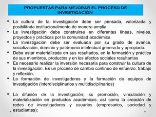 PROPUESTAS PARA MEJORAR EL PROCESO DE
INVESTIGACIÓN
 La cultura de la investigación debe ser pensada, valorizada y
posibilitada institucionalmente de manera amplia.
 La investigación debe construirse en diferentes líneas, niveles,
proyectos y prácticas por la comunidad académica.
 La investigación debe ser evaluada por su grado de avance,
socialización, dominio y patrimonio intelectual generado y apropiado.
 Debe estar materializada en sus resultados, en la formación y práctica
de sus miembros, productos y en los efectos sociales resultantes
 Es necesario realizar la inversión necesaria para construir la cultura de
la investigación. Es un proceso de cambio continuo de esfuerzo, trabajo
y reflexión.
 La formación de investigadores y la formación de equipos de
investigación (interdisciplinarios y multidisciplinarios)
 La difusión de la investigación; su promoción, vinculación y
materialización en productos académicos; así como la creación de
redes de investigadores y usuarios (empresarios, sociedad y
estudiantes);
 