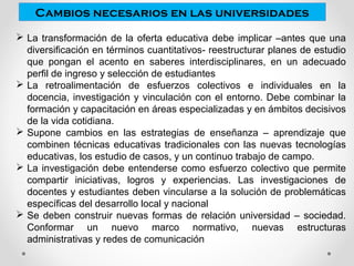  La transformación de la oferta educativa debe implicar –antes que una
diversificación en términos cuantitativos- reestructurar planes de estudio
que pongan el acento en saberes interdisciplinares, en un adecuado
perfil de ingreso y selección de estudiantes
 La retroalimentación de esfuerzos colectivos e individuales en la
docencia, investigación y vinculación con el entorno. Debe combinar la
formación y capacitación en áreas especializadas y en ámbitos decisivos
de la vida cotidiana.
 Supone cambios en las estrategias de enseñanza – aprendizaje que
combinen técnicas educativas tradicionales con las nuevas tecnologías
educativas, los estudio de casos, y un continuo trabajo de campo.
 La investigación debe entenderse como esfuerzo colectivo que permite
compartir iniciativas, logros y experiencias. Las investigaciones de
docentes y estudiantes deben vincularse a la solución de problemáticas
específicas del desarrollo local y nacional
 Se deben construir nuevas formas de relación universidad – sociedad.
Conformar un nuevo marco normativo, nuevas estructuras
administrativas y redes de comunicación
Cambios necesarios en las universidades
 