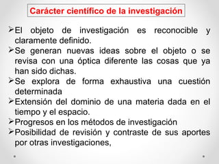 Carácter científico de la investigación
El objeto de investigación es reconocible y
claramente definido.
Se generan nuevas ideas sobre el objeto o se
revisa con una óptica diferente las cosas que ya
han sido dichas.
Se explora de forma exhaustiva una cuestión
determinada
Extensión del dominio de una materia dada en el
tiempo y el espacio.
Progresos en los métodos de investigación
Posibilidad de revisión y contraste de sus aportes
por otras investigaciones,
 