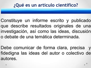 4
¿Qué es un artículo científico?
Constituye un informe escrito y publicado
que describe resultados originales de una
investigación, así como las ideas, discusión
o debate de una temática determinada.
Debe comunicar de forma clara, precisa y
fidedigna las ideas del autor o colectivo de
autores.
 