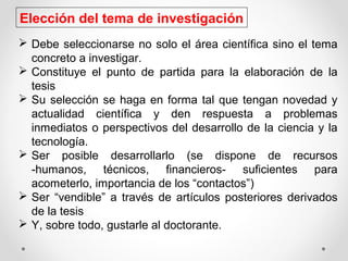  Debe seleccionarse no solo el área científica sino el tema
concreto a investigar.
 Constituye el punto de partida para la elaboración de la
tesis
 Su selección se haga en forma tal que tengan novedad y
actualidad científica y den respuesta a problemas
inmediatos o perspectivos del desarrollo de la ciencia y la
tecnología.
 Ser posible desarrollarlo (se dispone de recursos
-humanos, técnicos, financieros- suficientes para
acometerlo, importancia de los “contactos”)
 Ser “vendible” a través de artículos posteriores derivados
de la tesis
 Y, sobre todo, gustarle al doctorante.
Elección del tema de investigación
 
