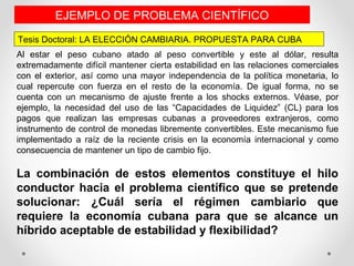 Al estar el peso cubano atado al peso convertible y este al dólar, resulta
extremadamente difícil mantener cierta estabilidad en las relaciones comerciales
con el exterior, así como una mayor independencia de la política monetaria, lo
cual repercute con fuerza en el resto de la economía. De igual forma, no se
cuenta con un mecanismo de ajuste frente a los shocks externos. Véase, por
ejemplo, la necesidad del uso de las “Capacidades de Liquidez” (CL) para los
pagos que realizan las empresas cubanas a proveedores extranjeros, como
instrumento de control de monedas libremente convertibles. Este mecanismo fue
implementado a raíz de la reciente crisis en la economía internacional y como
consecuencia de mantener un tipo de cambio fijo.
La combinación de estos elementos constituye el hilo
conductor hacia el problema científico que se pretende
solucionar: ¿Cuál sería el régimen cambiario que
requiere la economía cubana para que se alcance un
híbrido aceptable de estabilidad y flexibilidad?
Tesis Doctoral: LA ELECCIÓN CAMBIARIA. PROPUESTA PARA CUBA
EJEMPLO DE PROBLEMA CIENTÍFICO
 