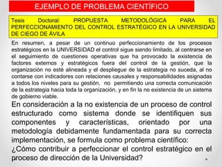 Tesis Doctoral: PROPUESTA METODOLÓGICA PARA EL
PERFECCIONAMIENTO DEL CONTROL ESTRATÉGICO EN LA UNIVERSIDAD
DE CIEGO DE ÁVILA
EJEMPLO DE PROBLEMA CIENTÍFICO
En resumen, a pesar de un continuo perfeccionamiento de los procesos
estratégicos en la UNIVERSIDAD el control sigue siendo limitado, al centrarse en
el seguimiento de cuestiones operativas que ha provocado la existencia de
factores externos y estratégicos fuera del control de la gestión, que la
organización no esté alineada y el despliegue de la estrategia no suceda, al no
contarse con indicadores con relaciones causales y responsabilidades asignadas
a todos los niveles para su gestión, no permitiendo una correcta comunicación
de la estrategia hacia toda la organización, y en fin la no existencia de un sistema
de gobierno viable.
En consideración a la no existencia de un proceso de control
estructurado como sistema donde se identifiquen sus
componentes y características, orientado por una
metodología debidamente fundamentada para su correcta
implementación, se formula como problema científico:
¿Cómo contribuir a perfeccionar el control estratégico en el
proceso de dirección de la Universidad?
 