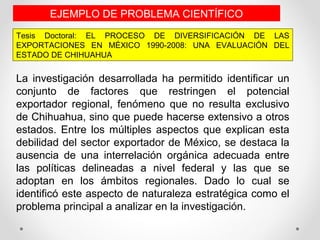 Tesis Doctoral: EL PROCESO DE DIVERSIFICACIÓN DE LAS
EXPORTACIONES EN MÉXICO 1990-2008: UNA EVALUACIÓN DEL
ESTADO DE CHIHUAHUA
EJEMPLO DE PROBLEMA CIENTÍFICO
La investigación desarrollada ha permitido identificar un
conjunto de factores que restringen el potencial
exportador regional, fenómeno que no resulta exclusivo
de Chihuahua, sino que puede hacerse extensivo a otros
estados. Entre los múltiples aspectos que explican esta
debilidad del sector exportador de México, se destaca la
ausencia de una interrelación orgánica adecuada entre
las políticas delineadas a nivel federal y las que se
adoptan en los ámbitos regionales. Dado lo cual se
identificó este aspecto de naturaleza estratégica como el
problema principal a analizar en la investigación.
 