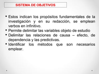 SISTEMA DE OBJETIVOS
 Estos indican los propósitos fundamentales de la
investigación y en su redacción, se emplean
verbos en infinitivo.
 Permite delimitar las variables objeto de estudio
 Delimitar las relaciones de causa – efecto, de
dependencia y las predictivas.
 Identificar los métodos que son necesarios
emplear.
 