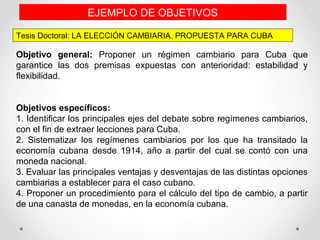 Tesis Doctoral: LA ELECCIÓN CAMBIARIA. PROPUESTA PARA CUBA
EJEMPLO DE OBJETIVOS
Objetivo general: Proponer un régimen cambiario para Cuba que
garantice las dos premisas expuestas con anterioridad: estabilidad y
flexibilidad.
Objetivos específicos:
1. Identificar los principales ejes del debate sobre regímenes cambiarios,
con el fin de extraer lecciones para Cuba.
2. Sistematizar los regímenes cambiarios por los que ha transitado la
economía cubana desde 1914, año a partir del cual se contó con una
moneda nacional.
3. Evaluar las principales ventajas y desventajas de las distintas opciones
cambiarias a establecer para el caso cubano.
4. Proponer un procedimiento para el cálculo del tipo de cambio, a partir
de una canasta de monedas, en la economía cubana.
 