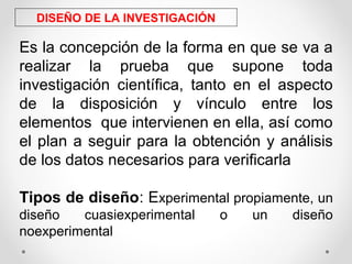 DISEÑO DE LA INVESTIGACIÓN
Es la concepción de la forma en que se va a
realizar la prueba que supone toda
investigación científica, tanto en el aspecto
de la disposición y vínculo entre los
elementos que intervienen en ella, así como
el plan a seguir para la obtención y análisis
de los datos necesarios para verificarla
Tipos de diseño: Experimental propiamente, un
diseño cuasiexperimental o un diseño
noexperimental
 