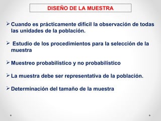 DISEÑO DE LA MUESTRA
Cuando es prácticamente difícil la observación de todas
las unidades de la población.
 Estudio de los procedimientos para la selección de la
muestra
Muestreo probabilístico y no probabilístico
La muestra debe ser representativa de la población.
Determinación del tamaño de la muestra
 