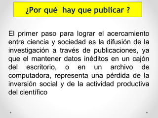 El primer paso para lograr el acercamiento
entre ciencia y sociedad es la difusión de la
investigación a través de publicaciones, ya
que el mantener datos inéditos en un cajón
del escritorio, o en un archivo de
computadora, representa una pérdida de la
inversión social y de la actividad productiva
del científico
¿Por qué hay que publicar ?
 