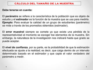 CÁLCULO DEL TAMAÑO DE LA MUESTRA
Debe tenerse en cuenta:
El parámetro se refiere a la característica de la población que es objeto de
estudio y el estimador es la función de la muestra que se usa para medirlo.
Ejemplo: Para evaluar la calidad de un grupo de estudiantes (parámetro)
se mide a través de los promedios obtenidos (estimador).
El error muestral siempre se comete ya que existe una pérdida de la
representatividad al momento se escoger loe elementos de la muestra. Sin
embargo, la naturaleza de la investigación nos indicará hasta que grado se
puede aceptar.
El nivel de confianza, por su parte, es la probabilidad de que la estimación
efectuada se ajuste a la realidad; es decir, que caiga dentro de un intervalo
determinado basado en el estimador y que capte el valor verdadero del
parámetro a medir.
 