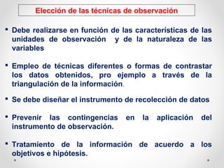 Elección de las técnicas de observación
 Debe realizarse en función de las características de las
unidades de observación y de la naturaleza de las
variables
 Empleo de técnicas diferentes o formas de contrastar
los datos obtenidos, pro ejemplo a través de la
triangulación de la información.
 Se debe diseñar el instrumento de recolección de datos
 Prevenir las contingencias en la aplicación del
instrumento de observación.
 Tratamiento de la información de acuerdo a los
objetivos e hipótesis.
 