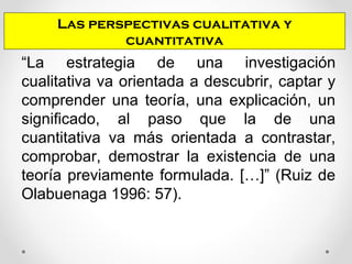 “La estrategia de una investigación
cualitativa va orientada a descubrir, captar y
comprender una teoría, una explicación, un
significado, al paso que la de una
cuantitativa va más orientada a contrastar,
comprobar, demostrar la existencia de una
teoría previamente formulada. […]” (Ruiz de
Olabuenaga 1996: 57).
Las perspectivas cualitativa y
cuantitativa
 