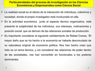 Particularidades del proceso de investigación en las Ciencias
Económicas y Empresariales como Ciencia Social
 La realidad social es el efecto de la interacción de individuos, colectivos y
sociedad, donde el propio investigador está involucrado en ella.
 En la actividad económica junto al aspecto técnico organizativo, está
presente la subjetividad de los individuos, sus intereses, motivaciones y
posición social, que se derivan de las relaciones sociales de producción.
 Es importante considerar el siguiente señalamiento de Rafael Correa, “El
mayor daño que se ha hecho a la economía es haberla desvinculado de
su naturaleza original de economía política. Nos han hecho creer que
todo es un tema técnico, y sin considerar las relaciones de poder dentro
de las sociedades, nos han convertido en funcionales a los poderes
dominantes.
 