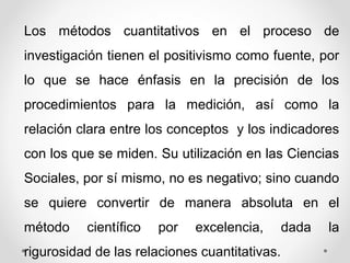 Los métodos cuantitativos en el proceso de
investigación tienen el positivismo como fuente, por
lo que se hace énfasis en la precisión de los
procedimientos para la medición, así como la
relación clara entre los conceptos y los indicadores
con los que se miden. Su utilización en las Ciencias
Sociales, por sí mismo, no es negativo; sino cuando
se quiere convertir de manera absoluta en el
método científico por excelencia, dada la
rigurosidad de las relaciones cuantitativas.
 