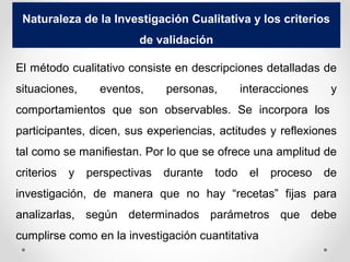 Naturaleza de la Investigación Cualitativa y los criterios
de validación
El método cualitativo consiste en descripciones detalladas de
situaciones, eventos, personas, interacciones y
comportamientos que son observables. Se incorpora los
participantes, dicen, sus experiencias, actitudes y reflexiones
tal como se manifiestan. Por lo que se ofrece una amplitud de
criterios y perspectivas durante todo el proceso de
investigación, de manera que no hay “recetas” fijas para
analizarlas, según determinados parámetros que debe
cumplirse como en la investigación cuantitativa
 