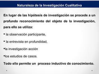 Naturaleza de la Investigación Cualitativa
En lugar de las hipótesis de investigación se procede a un
profundo reconocimiento del objeto de la investigación,
para ello se utiliza:
 la observación participante,
 la entrevista en profundidad,
la investigación acción
los estudios de casos.
Todo ello permite un proceso inductivo de conocimiento.
 