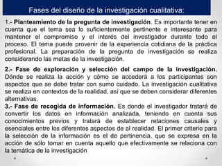 Fases del diseño de la investigación cualitativa:
1.- Planteamiento de la pregunta de investigación. Es importante tener en
cuenta que el tema sea lo suficientemente pertinente e interesante para
mantener el compromiso y el interés del investigador durante todo el
proceso. El tema puede provenir de la experiencia cotidiana de la práctica
profesional. La preparación de la pregunta de investigación se realiza
considerando las metas de la investigación.
2.- Fase de exploración y selección del campo de la investigación.
Dónde se realiza la acción y cómo se accederá a los participantes son
aspectos que se debe tratar con sumo cuidado. La investigación cualitativa
se realiza en contextos de la realidad, así que se deben considerar diferentes
alternativas.
3.- Fase de recogida de información. Es donde el investigador tratará de
convertir los datos en información analizada, teniendo en cuenta sus
conocimientos previos y tratará de establecer relaciones causales y
esenciales entre los diferentes aspectos de al realidad. El primer criterio para
la selección de la información es el de pertinencia, que se expresa en la
acción de sólo tomar en cuenta aquello que efectivamente se relaciona con
la temática de la investigación
 