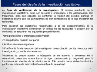 Fases del diseño de la investigación cualitativa:
4.- Fase de verificación de la investigación. El modelo resultante de la
investigación cualitativa, debe ser devuelto y presentado a los participantes. Con
frecuencia, ellos son capaces de confirmar la validez del estudio, aunque en
ocasiones ocurre que los participantes no son conscientes de lo que muestran los
resultados.
Para resolver las cuestiones relacionadas a sí los descubrimientos de la
investigación cualitativa constituyen un reflejo de las realidades y pueden ser de
confianza; se requieren los siguientes procedimientos:
Una persistente y prolongada observación
Triangulación, revisión por pares
Análisis de casos negativos,
Clarificar la fundamentación del investigador, comprobación por los miembros de la
investigación, y audiencias externas
Además se puede aportar la búsqueda de un acuerdo o consenso en la
comunidad, como una nueva forma de rigor consensuado y negociado para la
transformación efectiva de la práctica social. Ello permite hacer visible los distintos
puntos de vista en la interpretación científica de la realidad
 