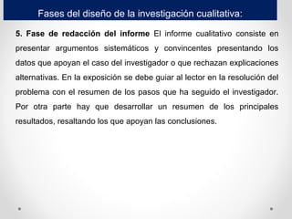 Fases del diseño de la investigación cualitativa:
5. Fase de redacción del informe El informe cualitativo consiste en
presentar argumentos sistemáticos y convincentes presentando los
datos que apoyan el caso del investigador o que rechazan explicaciones
alternativas. En la exposición se debe guiar al lector en la resolución del
problema con el resumen de los pasos que ha seguido el investigador.
Por otra parte hay que desarrollar un resumen de los principales
resultados, resaltando los que apoyan las conclusiones.
 