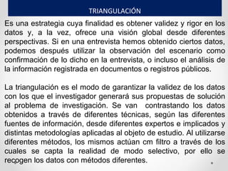 Es una estrategia cuya finalidad es obtener validez y rigor en los
datos y, a la vez, ofrece una visión global desde diferentes
perspectivas. Si en una entrevista hemos obtenido ciertos datos,
podemos después utilizar la observación del escenario como
confirmación de lo dicho en la entrevista, o incluso el análisis de
la información registrada en documentos o registros públicos.
La triangulación es el modo de garantizar la validez de los datos
con los que el investigador generará sus propuestas de solución
al problema de investigación. Se van contrastando los datos
obtenidos a través de diferentes técnicas, según las diferentes
fuentes de información, desde diferentes expertos e implicados y
distintas metodologías aplicadas al objeto de estudio. Al utilizarse
diferentes métodos, los mismos actúan cm filtro a través de los
cuales se capta la realidad de modo selectivo, por ello se
recogen los datos con métodos diferentes.
TRIANGULACIÓN
 