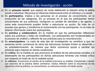 Método de investigación - acción
a) Es un proceso social, que explora de modo deliberado la relación entre la esfera
social e individual. Reconoce la influencia bidireccional entre el individuo y lo social.
b) Es participativa, implica a las personas en el proceso de conocimiento, en la
producción de las categorías. Es un proceso en el que los participantes tienen
conocimiento de sus prácticas, configuran su sentido de identidad y de agente; y
como este conocimiento pueden limitar o estructurar su acción. Se trata de un
proceso que genera y transforma el conocimiento con los participante, no se trata de
obtener información sobre los participantes.
c) Es práctica y colaboradora, En la medida en que los participantes reflexionan
sobre sus prácticas y tratan de modificarla. Los participantes son fundamentales en
el proceso de análisis y reflexión de sus prácticas para su reconstrucción.
d) Es emancipadora. La meta de este tipo de investigación es contribuir a que las
personas tomen conciencia de cómo las estructuras sociales limitan su desarrollo y
su autodeterminación, de manera que dicha conciencia ayuda a cambiar las
prácticas para mejoras en dichas condiciones.
e) Es crítica. En la medida en que promueve el análisis de las estructuras sociales y el
desempeño de los participantes en dichas estructuras fomenta una mirada crítica
con respecto al modo de ver la realidad social.
f) Es reflexiva. Al promover el cambio de la realidad promueve su análisis. Comprender y decidir
que aspectos de la práctica deben cambiarse, implica reflexión sobre la recurrencia de las
relaciones entre la práctica, su conocimiento, su estructura social y el medio social.
 