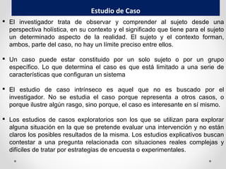 Estudio de Caso
 El investigador trata de observar y comprender al sujeto desde una
perspectiva holística, en su contexto y el significado que tiene para el sujeto
un determinado aspecto de la realidad. El sujeto y el contexto forman,
ambos, parte del caso, no hay un límite preciso entre ellos.
 Un caso puede estar constituido por un solo sujeto o por un grupo
específico. Lo que determina el caso es que está limitado a una serie de
características que configuran un sistema
 El estudio de caso intrínseco es aquel que no es buscado por el
investigador. No se estudia el caso porque representa a otros casos, o
porque ilustre algún rasgo, sino porque, el caso es interesante en sí mismo.
 Los estudios de casos exploratorios son los que se utilizan para explorar
alguna situación en la que se pretende evaluar una intervención y no están
claros los posibles resultados de la misma. Los estudios explicativos buscan
contestar a una pregunta relacionada con situaciones reales complejas y
difíciles de tratar por estrategias de encuesta o experimentales.
 