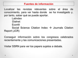 Fuentes de información
Localizar las revistas relevantes sobre el área de
conocimiento, para ver hasta donde se ha investigado y,
por tanto, saber qué se puede aportar.
Latindex
Dialnet
Econlit
Social Science Citation Index  Journals Citation
Report (JCR)
Conseguir información sobre los congresos celebrados
recientemente y las comunicaciones presentadas.
Visitar SSRN para ver los papers sujetos a debate.
 