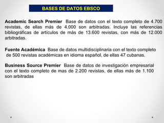 BASES DE DATOS EBSCO
Academic Search Premier Base de datos con el texto completo de 4.700
revistas, de ellas más de 4.000 son arbitradas. Incluye las referencias
bibliográficas de artículos de más de 13.600 revistas, con más de 12.000
arbitradas.
Fuente Académica Base de datos multidisciplinaria con el texto completo
de 500 revistas académicas en idioma español, de ellas 47 cubanas.
Business Source Premier Base de datos de investigación empresarial
con el texto completo de mas de 2.200 revistas, de ellas más de 1.100
son arbitradas
 