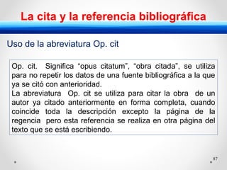 87
La cita y la referencia bibliográfica
Op. cit. Significa “opus citatum”, “obra citada”, se utiliza
para no repetir los datos de una fuente bibliográfica a la que
ya se citó con anterioridad.
La abreviatura Op. cit se utiliza para citar la obra de un
autor ya citado anteriormente en forma completa, cuando
coincide toda la descripción excepto la página de la
regencia pero esta referencia se realiza en otra página del
texto que se está escribiendo.
Uso de la abreviatura Op. cit
 
