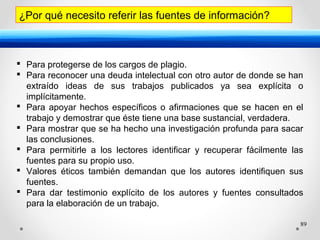 89
¿Por qué necesito referir las fuentes de información?
 Para protegerse de los cargos de plagio.
 Para reconocer una deuda intelectual con otro autor de donde se han
extraído ideas de sus trabajos publicados ya sea explícita o
implícitamente.
 Para apoyar hechos específicos o afirmaciones que se hacen en el
trabajo y demostrar que éste tiene una base sustancial, verdadera.
 Para mostrar que se ha hecho una investigación profunda para sacar
las conclusiones.
 Para permitirle a los lectores identificar y recuperar fácilmente las
fuentes para su propio uso.
 Valores éticos también demandan que los autores identifiquen sus
fuentes.
 Para dar testimonio explícito de los autores y fuentes consultados
para la elaboración de un trabajo.
 