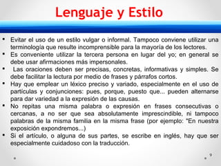 9
 Evitar el uso de un estilo vulgar o informal. Tampoco conviene utilizar una
terminología que resulte incomprensible para la mayoría de los lectores.
 Es conveniente utilizar la tercera persona en lugar del yo; en general se
debe usar afirmaciones más impersonales.
 Las oraciones deben ser precisas, concretas, informativas y simples. Se
debe facilitar la lectura por medio de frases y párrafos cortos.
 Hay que emplear un léxico preciso y variado, especialmente en el uso de
partículas y conjunciones: pues, porque, puesto que... pueden alternarse
para dar variedad a la expresión de las causas.
 No repitas una misma palabra o expresión en frases consecutivas o
cercanas, a no ser que sea absolutamente imprescindible, ni tampoco
palabras de la misma familia en la misma frase (por ejemplo: "En nuestra
exposición expondremos...)
 Si el artículo, o alguna de sus partes, se escribe en inglés, hay que ser
especialmente cuidadoso con la traducción.
Lenguaje y Estilo
 