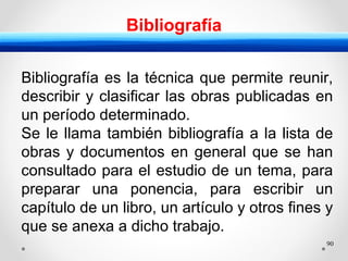 90
Bibliografía
Bibliografía es la técnica que permite reunir,
describir y clasificar las obras publicadas en
un período determinado.
Se le llama también bibliografía a la lista de
obras y documentos en general que se han
consultado para el estudio de un tema, para
preparar una ponencia, para escribir un
capítulo de un libro, un artículo y otros fines y
que se anexa a dicho trabajo.
 