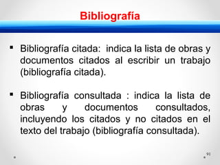 91
Bibliografía
 Bibliografía citada: indica la lista de obras y
documentos citados al escribir un trabajo
(bibliografía citada).
 Bibliografía consultada : indica la lista de
obras y documentos consultados,
incluyendo los citados y no citados en el
texto del trabajo (bibliografía consultada).
 