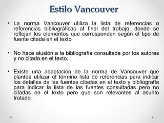 Estilo VancouverEstilo Vancouver
• La norma Vancouver utiliza la lista de referencias o
referencias bibliográficas al final del trabajo, donde se
reflejan los elementos que corresponden según el tipo de
fuente citada en el texto
• No hace alusión a la bibliografía consultada por los autores
y no citada en el texto.
• Existe una adaptación de la norma de Vancouver que
plantea utilizar el término lista de referencias para indicar
los detalles de las fuentes citadas en el texto y bibliografía
para indicar la lista de las fuentes consultadas pero no
citadas en el texto pero que son relevantes al asunto
tratado
 