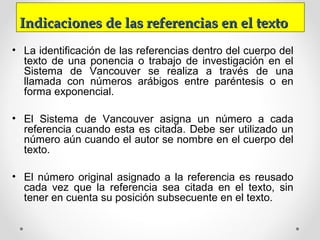 Indicaciones de las referencias en el textoIndicaciones de las referencias en el texto
• La identificación de las referencias dentro del cuerpo del
texto de una ponencia o trabajo de investigación en el
Sistema de Vancouver se realiza a través de una
llamada con números arábigos entre paréntesis o en
forma exponencial.
• El Sistema de Vancouver asigna un número a cada
referencia cuando esta es citada. Debe ser utilizado un
número aún cuando el autor se nombre en el cuerpo del
texto.
• El número original asignado a la referencia es reusado
cada vez que la referencia sea citada en el texto, sin
tener en cuenta su posición subsecuente en el texto.
 