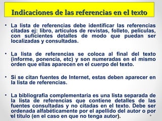 Indicaciones de las referencias en el textoIndicaciones de las referencias en el texto
• La lista de referencias debe identificar las referencias
citadas ej: libro, artículos de revistas, folleto, películas,
con suficientes detalles de modo que puedan ser
localizadas y consultadas.
• La lista de referencias se coloca al final del texto
(informe, ponencia, etc) y son numeradas en el mismo
orden que ellas aparecen en el cuerpo del texto.
• Si se citan fuentes de Internet, estas deben aparecer en
la lista de referencias.
• La bibliografía complementaria es una lista separada de
la lista de referencias que contiene detalles de las
fuentes consultadas y no citadas en el texto. Debe ser
ordenada alfabéticamente por el apellido del autor o por
el título (en el caso en que no tenga autor).
 