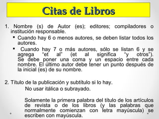 Citas de LibrosCitas de Libros
1. Nombre (s) de Autor (es); editores; compiladores o
institución responsable.
 Cuando hay 6 o menos autores, se deben listar todos los
autores.
 Cuando hay 7 o más autores, sólo se listan 6 y se
agrega “et al” (et al significa “y otros”).
Se debe poner una coma y un espacio entre cada
nombre. El último autor debe tener un punto después de
la inicial (es) de su nombre.
2. Título de la publicación y subtítulo si lo hay.
No usar itálica o subrayado.
Solamente la primera palabra del título de los artículos
de revista o de los libros (y las palabras que
normalmente comienzan con letra mayúscula) se
escriben con mayúscula.
 