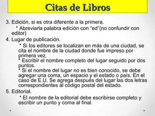 Citas de LibrosCitas de Libros
3. Edición, si es otra diferente a la primera.
* Abreviarla palabra edición con “ed”(no confundir con
editor)
4. Lugar de publicación.
* Si los editores se localizan en más de una ciudad, se
cita el nombre de la ciudad donde fue impreso por
primera vez.
* Escribir el nombre completo del lugar seguido por dos
puntos.
* Si el nombre del lugar no es bien conocido, se debe
agregar una coma, un espacio y el estado o país. En el
caso de E.U. Se agrega después del lugar las dos letras
correspondientes al código postal del estado.
5. Editorial.
* El nombre de la editorial debe escribirse completo y
escribir un punto y coma al final.
 